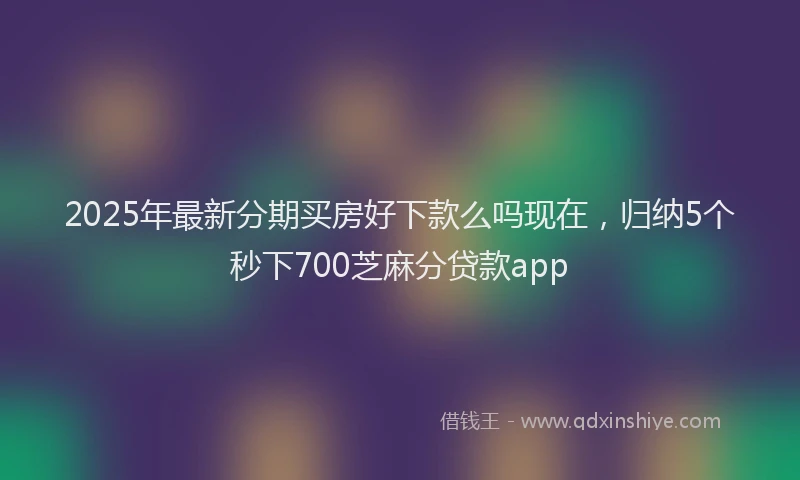 2025年最新分期买房好下款么吗现在，归纳5个秒下700芝麻分贷款app