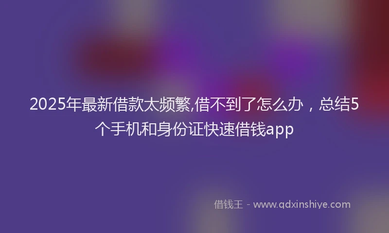2025年最新借款太频繁,借不到了怎么办，总结5个手机和身份证快速借钱app