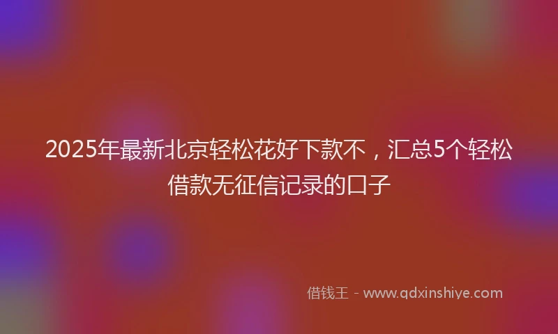 2025年最新北京轻松花好下款不，汇总5个轻松借款无征信记录的口子