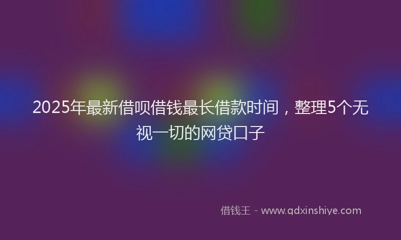 2025年最新借呗借钱最长借款时间，整理5个无视一切的网贷口子