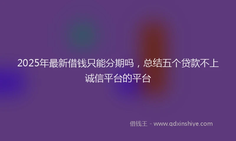 2025年最新借钱只能分期吗，总结五个贷款不上诚信平台的平台