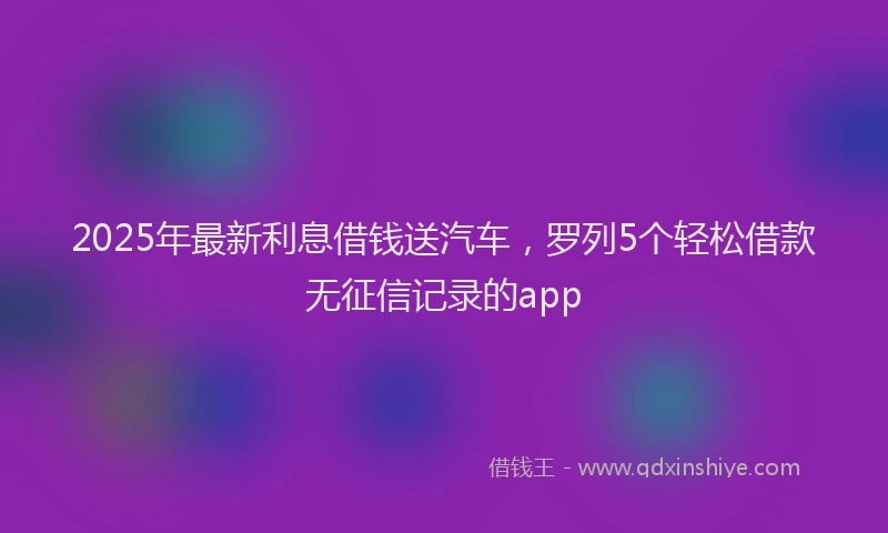 2025年最新利息借钱送汽车，罗列5个轻松借款无征信记录的app