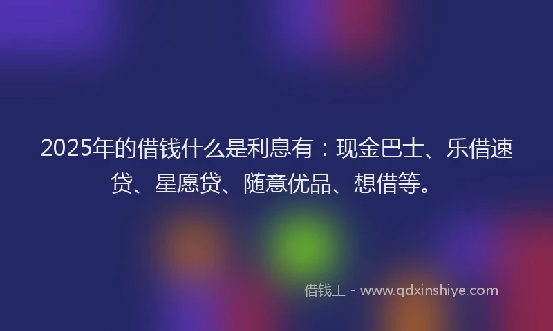 2025年的借钱什么是利息有：现金巴士、乐借速贷、星愿贷、随意优品、想借等。