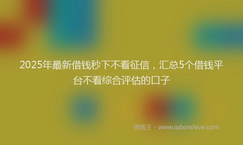 2025年最新借钱秒下不看征信，汇总5个借钱平台不看综合评估的口子