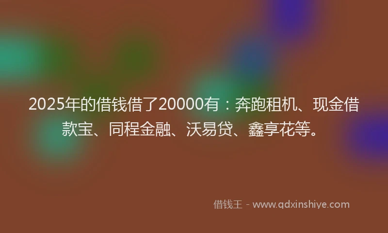 2025年的借钱借了20000有：奔跑租机、现金借款宝、同程金融、沃易贷、鑫享花等。