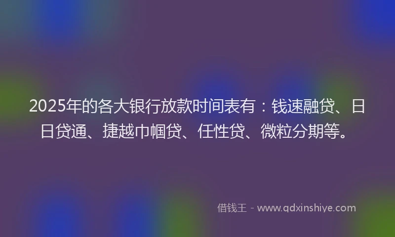2025年的各大银行放款时间表有：钱速融贷、日日贷通、捷越巾帼贷、任性贷、微粒分期等。
