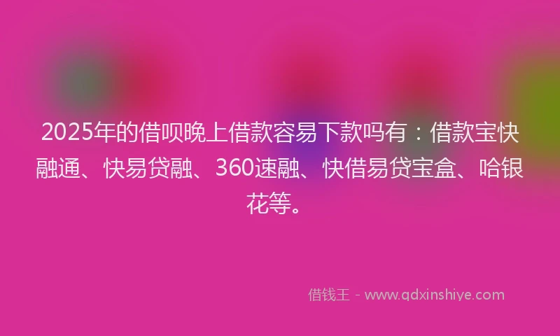 2025年的借呗晚上借款容易下款吗有：借款宝快融通、快易贷融、360速融、快借易贷宝盒、哈银花等。