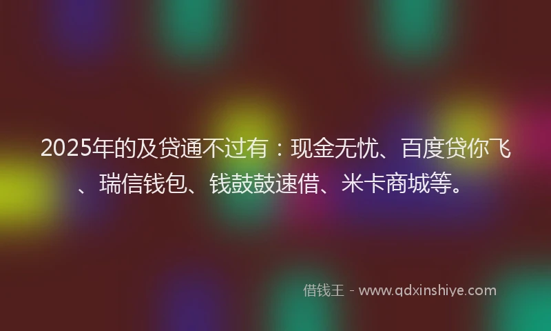 2025年的及贷通不过有：现金无忧、百度贷你飞、瑞信钱包、钱鼓鼓速借、米卡商城等。