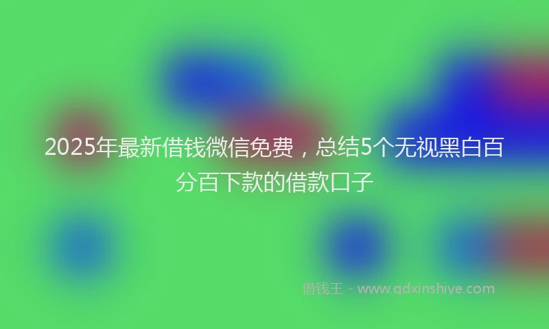 2025年最新借钱微信免费，总结5个无视黑白百分百下款的借款口子