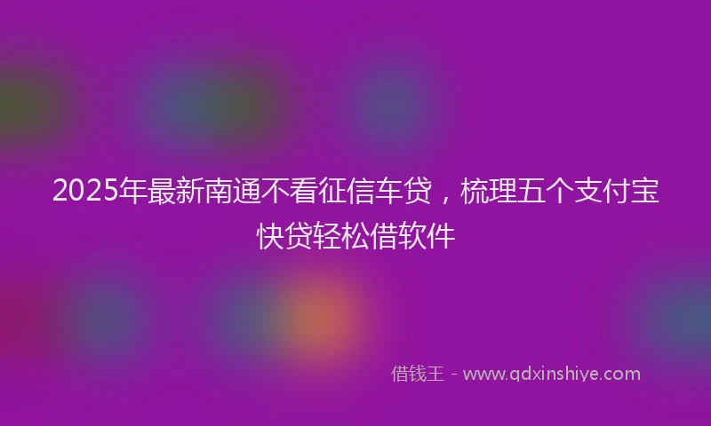 2025年最新南通不看征信车贷，梳理五个支付宝快贷轻松借软件