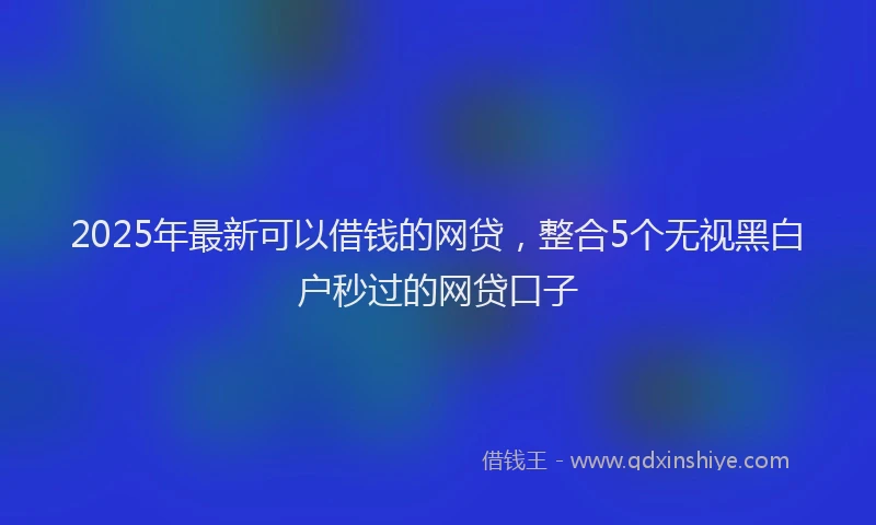 2025年最新可以借钱的网贷，整合5个无视黑白户秒过的网贷口子