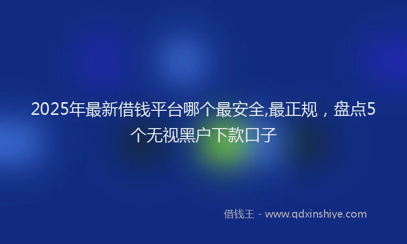 2025年最新借钱平台哪个最安全,最正规，盘点5个无视黑户下款口子