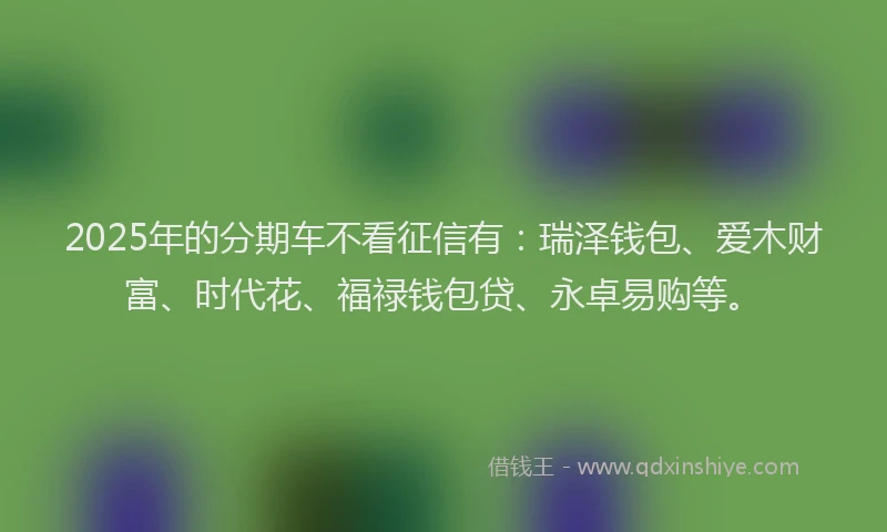 2025年的分期车不看征信有：瑞泽钱包、爱木财富、时代花、福禄钱包贷、永卓易购等。