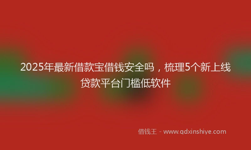 2025年最新借款宝借钱安全吗，梳理5个新上线贷款平台门槛低软件
