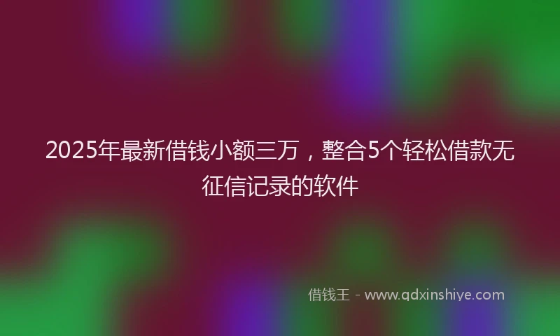 2025年最新借钱小额三万，整合5个轻松借款无征信记录的软件