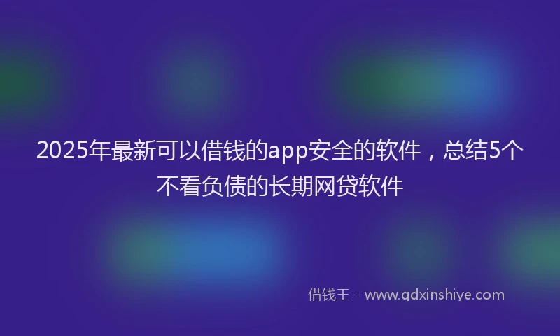 2025年最新可以借钱的app安全的软件，总结5个不看负债的长期网贷软件