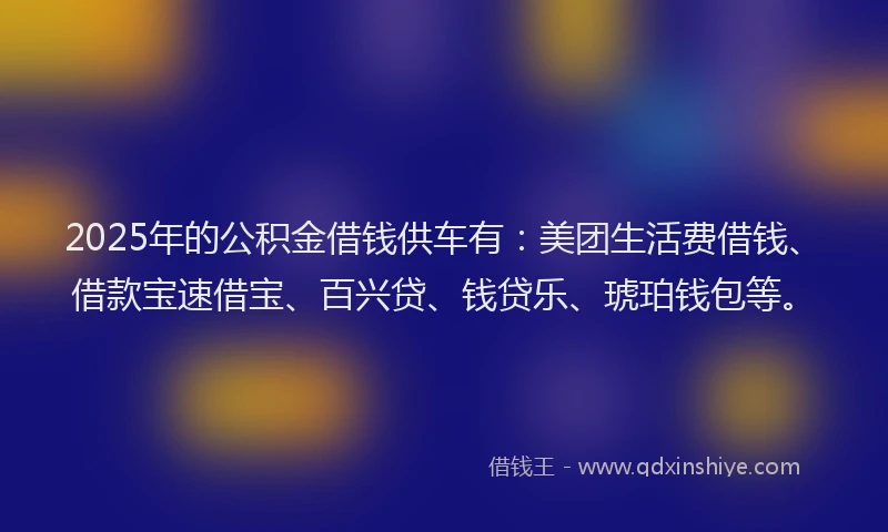 2025年的公积金借钱供车有：美团生活费借钱、借款宝速借宝、百兴贷、钱贷乐、琥珀钱包等。