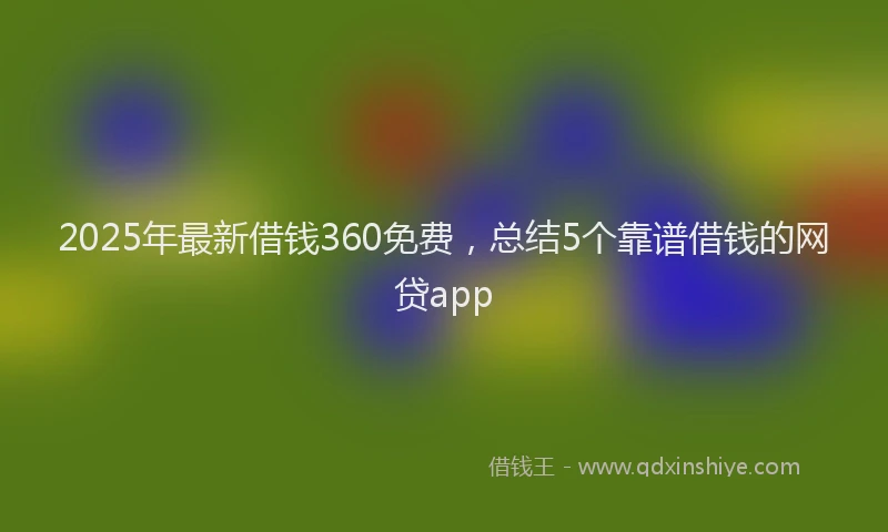 2025年最新借钱360免费，总结5个靠谱借钱的网贷app