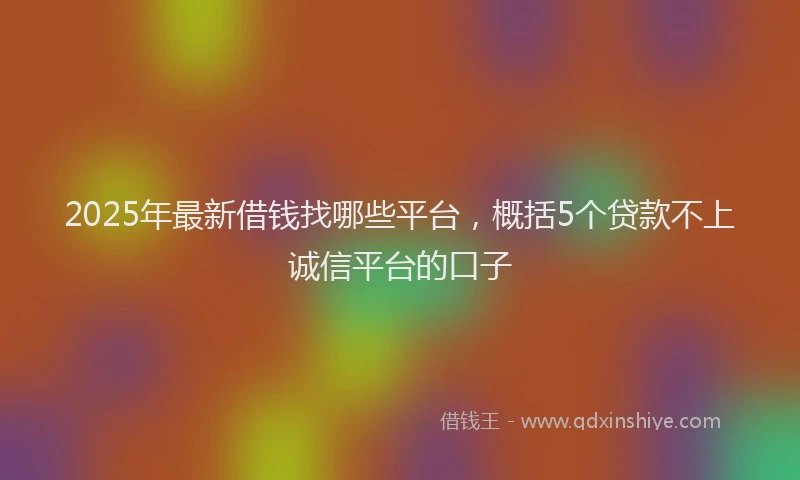 2025年最新借钱找哪些平台，概括5个贷款不上诚信平台的口子