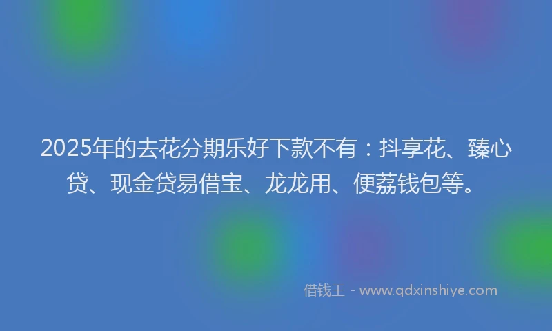 2025年的去花分期乐好下款不有：抖享花、臻心贷、现金贷易借宝、龙龙用、便荔钱包等。
