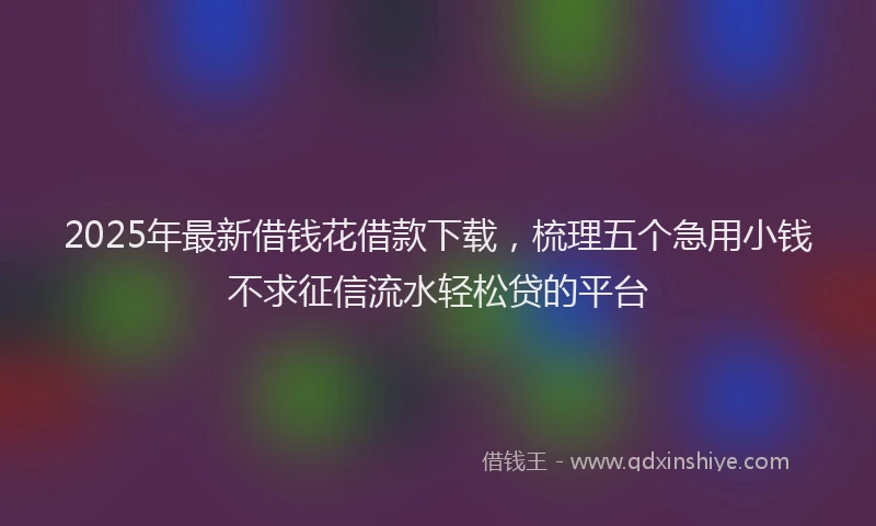 2025年最新借钱花借款下载，梳理五个急用小钱不求征信流水轻松贷的平台