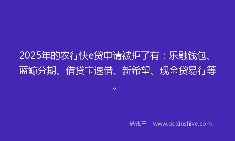 2025年的农行快e贷申请被拒了有：乐融钱包、蓝鲸分期、借贷宝速借、新希望、现金贷易行等。