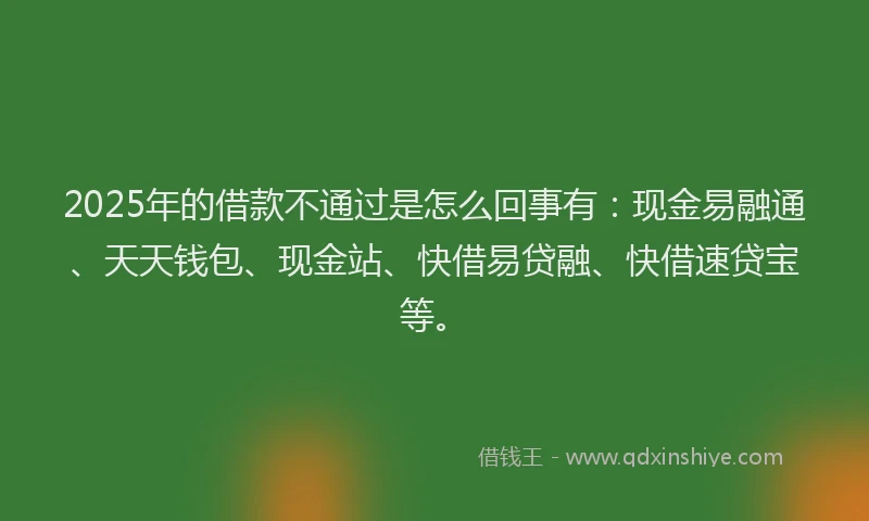 2025年的借款不通过是怎么回事有：现金易融通、天天钱包、现金站、快借易贷融、快借速贷宝等。