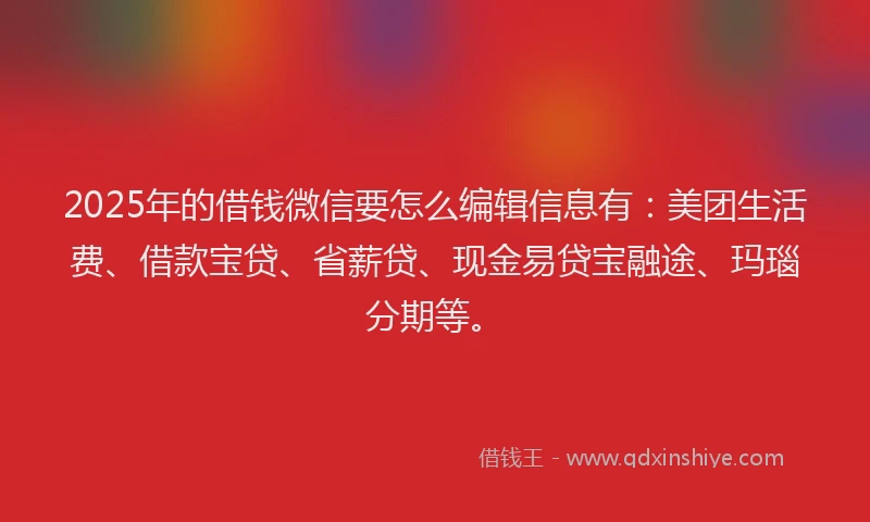 2025年的借钱微信要怎么编辑信息有：美团生活费、借款宝贷、省薪贷、现金易贷宝融途、玛瑙分期等。