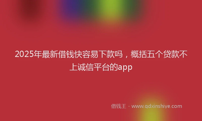 2025年最新借钱快容易下款吗，概括五个贷款不上诚信平台的app