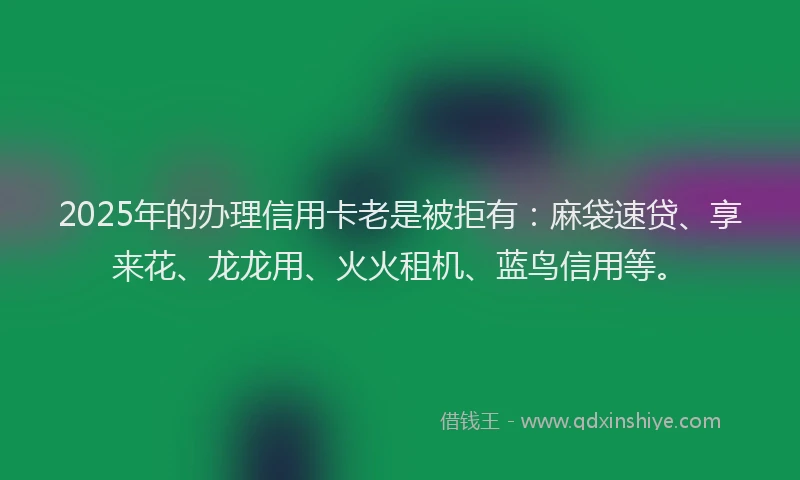 2025年的办理信用卡老是被拒有：麻袋速贷、享来花、龙龙用、火火租机、蓝鸟信用等。