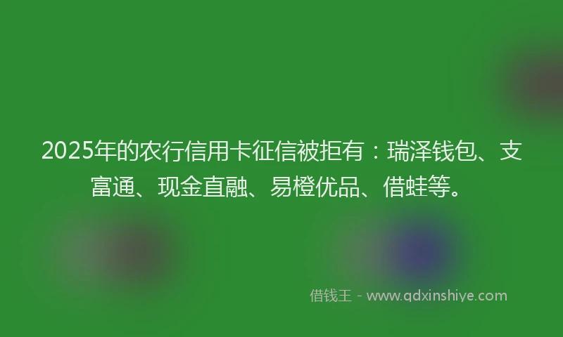 2025年的农行信用卡征信被拒有：瑞泽钱包、支富通、现金直融、易橙优品、借蛙等。