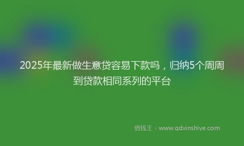 2025年最新做生意贷容易下款吗，归纳5个周周到贷款相同系列的平台