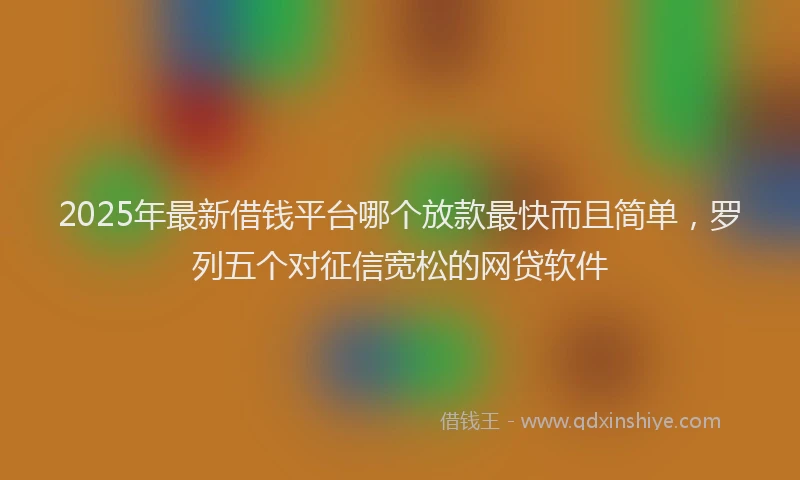 2025年最新借钱平台哪个放款最快而且简单，罗列五个对征信宽松的网贷软件