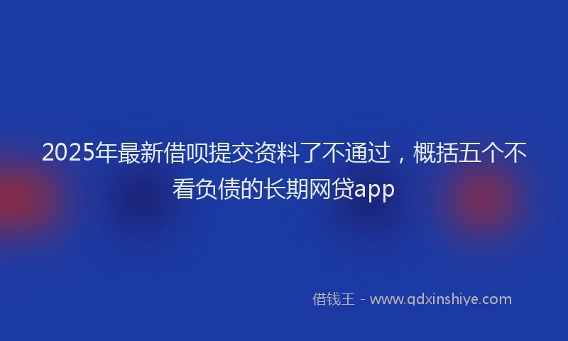 2025年最新借呗提交资料了不通过，概括五个不看负债的长期网贷app