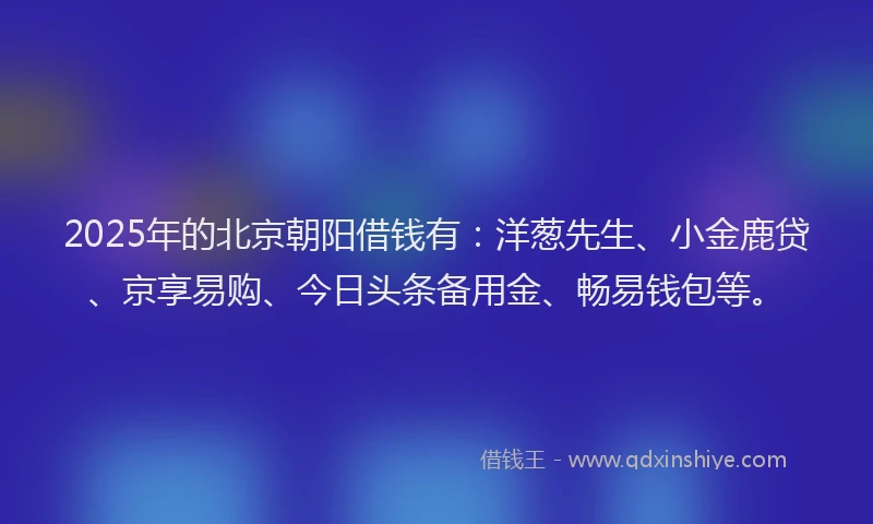 2025年的北京朝阳借钱有：洋葱先生、小金鹿贷、京享易购、今日头条备用金、畅易钱包等。