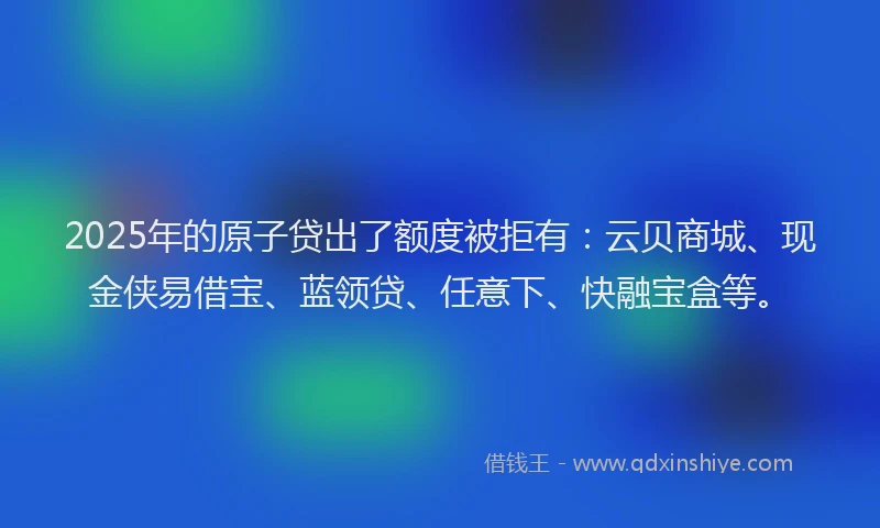 2025年的原子贷出了额度被拒有：云贝商城、现金侠易借宝、蓝领贷、任意下、快融宝盒等。