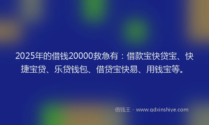 2025年的借钱20000救急有：借款宝快贷宝、快捷宝贷、乐贷钱包、借贷宝快易、用钱宝等。
