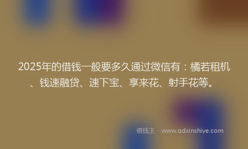 2025年的借钱一般要多久通过微信有：橘若租机、钱速融贷、速下宝、享来花、射手花等。