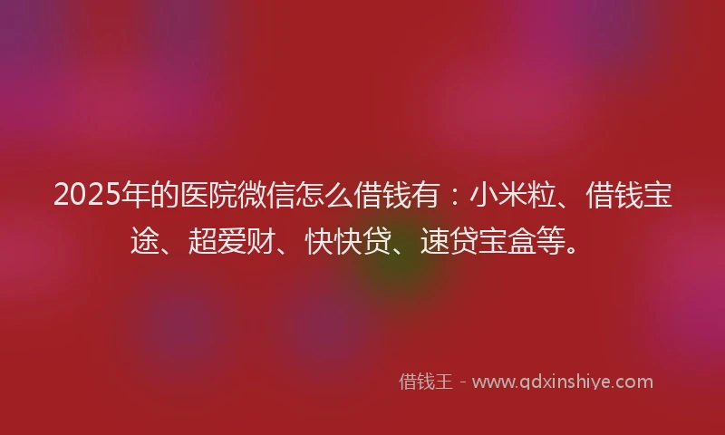 2025年的医院微信怎么借钱有：小米粒、借钱宝途、超爱财、快快贷、速贷宝盒等。