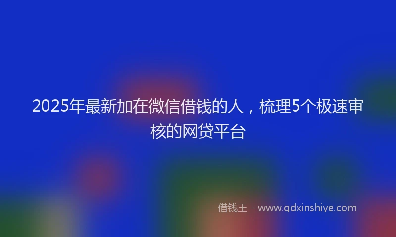 2025年最新加在微信借钱的人，梳理5个极速审核的网贷平台