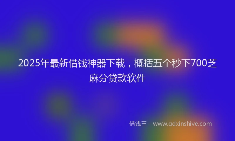 2025年最新借钱神器下载，概括五个秒下700芝麻分贷款软件
