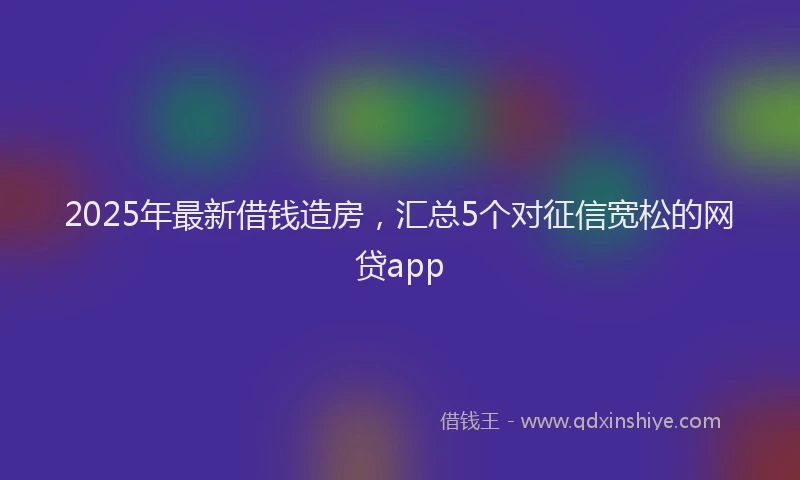 2025年最新借钱造房，汇总5个对征信宽松的网贷app