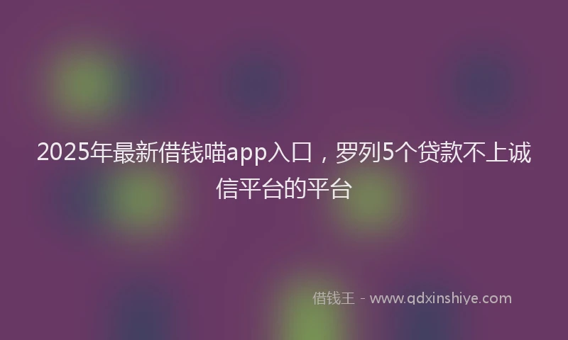 2025年最新借钱喵app入口，罗列5个贷款不上诚信平台的平台