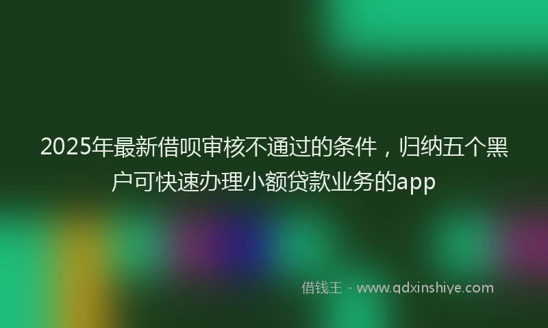 2025年最新借呗审核不通过的条件，归纳五个黑户可快速办理小额贷款业务的app