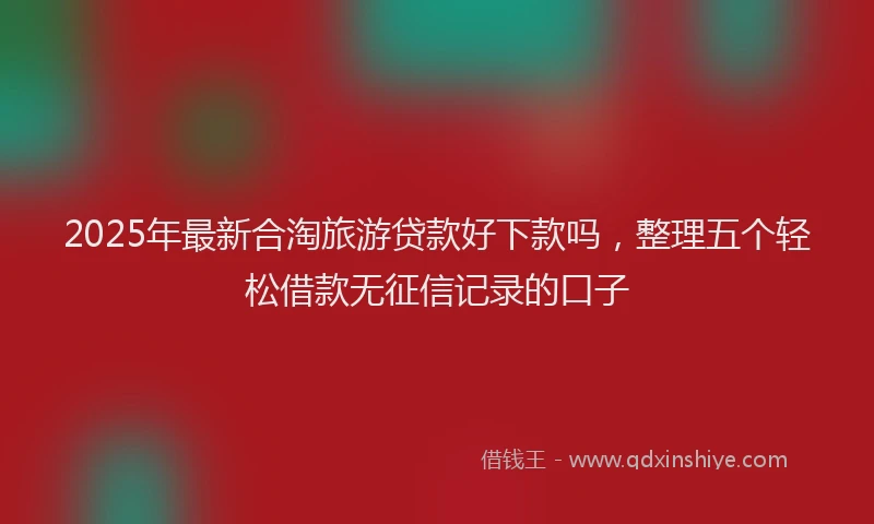 2025年最新合淘旅游贷款好下款吗，整理五个轻松借款无征信记录的口子