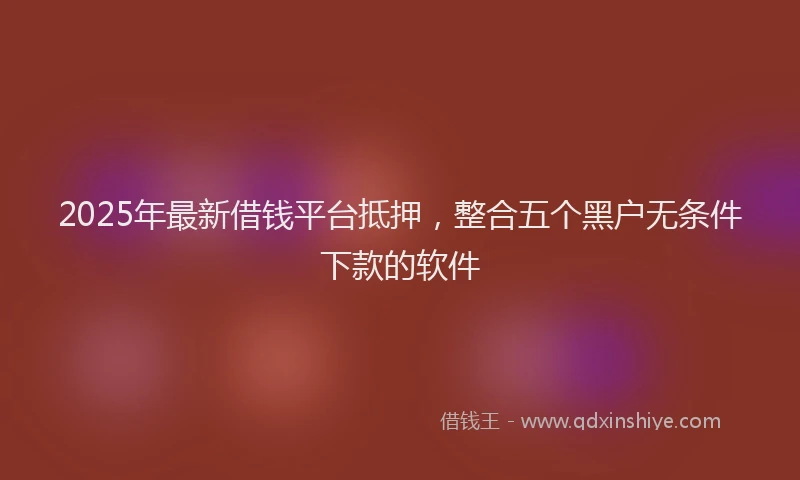 2025年最新借钱平台抵押，整合五个黑户无条件下款的软件