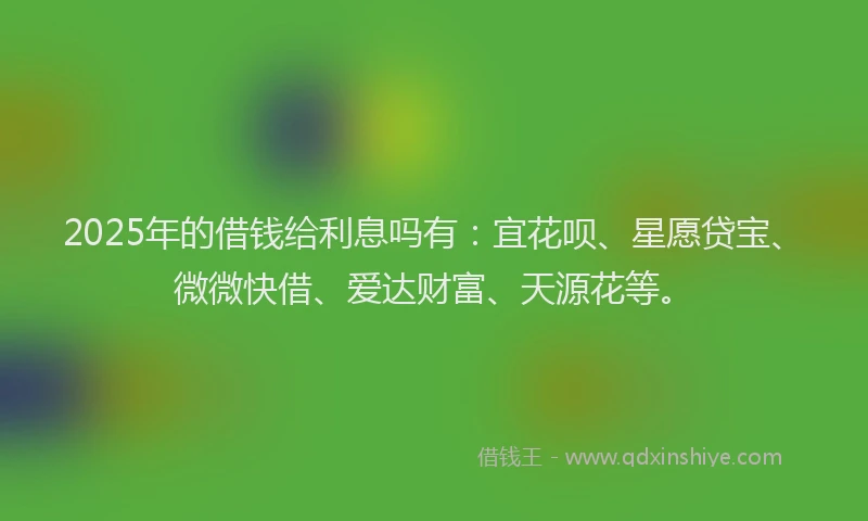 2025年的借钱给利息吗有：宜花呗、星愿贷宝、微微快借、爱达财富、天源花等。