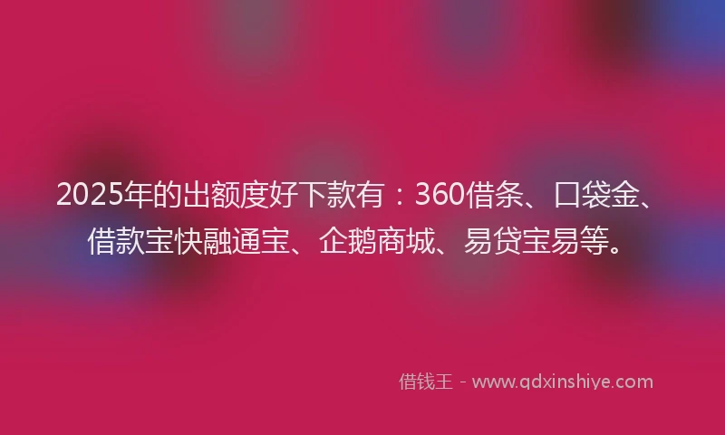 2025年的出额度好下款有：360借条、口袋金、借款宝快融通宝、企鹅商城、易贷宝易等。