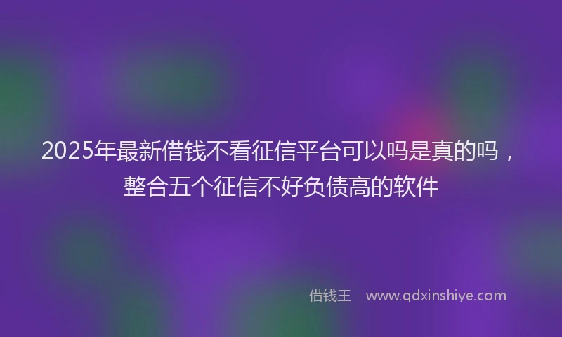2025年最新借钱不看征信平台可以吗是真的吗，整合五个征信不好负债高的软件