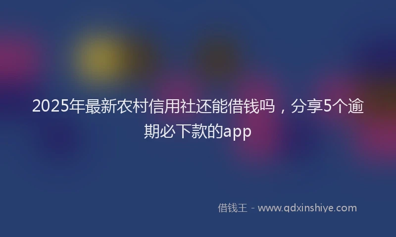 2025年最新农村信用社还能借钱吗，分享5个逾期必下款的app